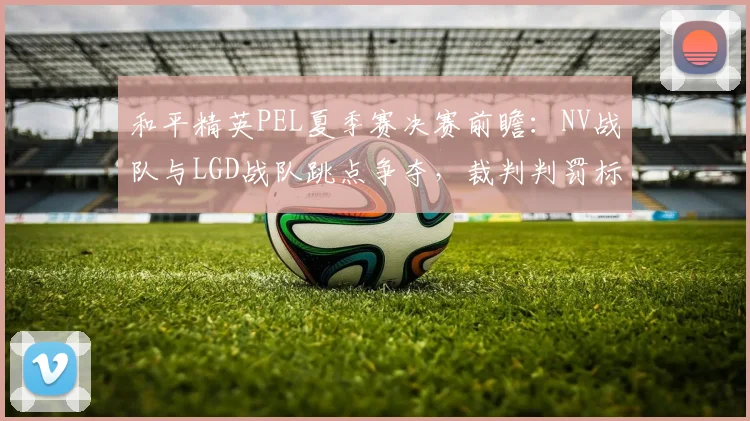 和平精英PEL夏季赛决赛前瞻:NV战队与LGD战队跳点争夺,裁判判罚标准引争议