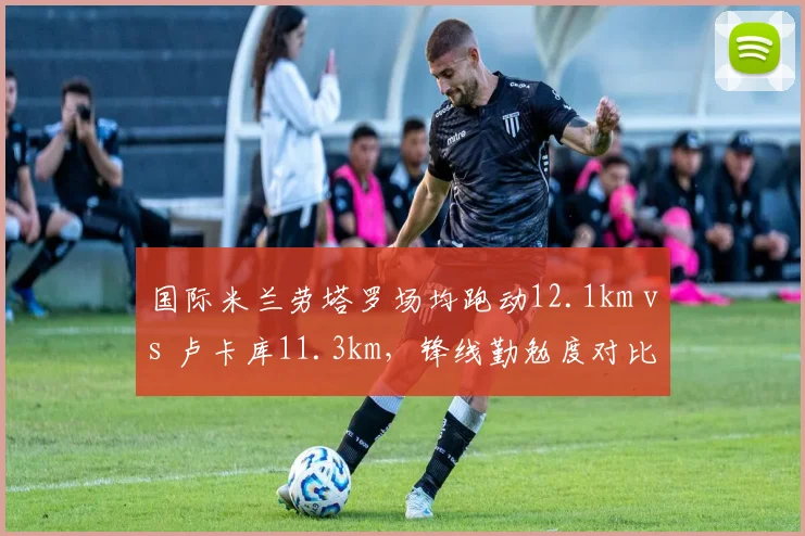 国际米兰劳塔罗场均跑动12.1km vs 卢卡库11.3km,锋线勤勉度对比