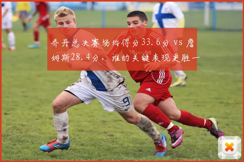 乔丹总决赛场均得分33.6分 vs 詹姆斯28.4分,谁的关键表现更胜一筹