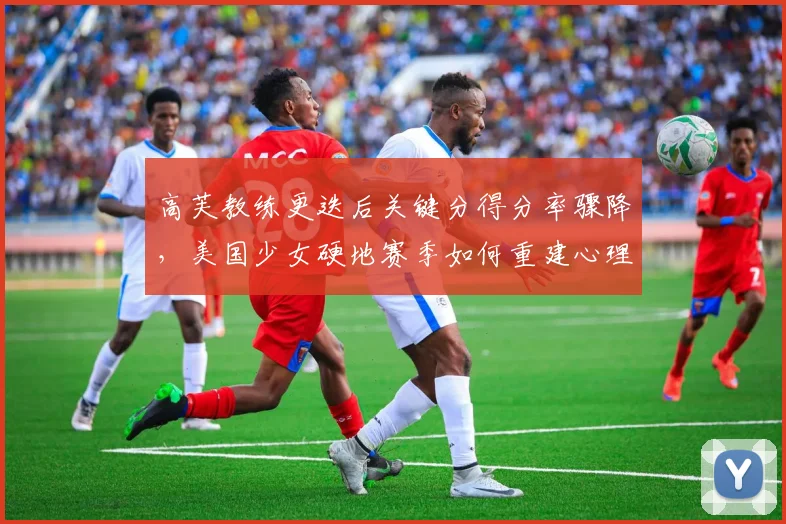 高芙教练更迭后关键分得分率骤降,美国少女硬地赛季如何重建心理优势?